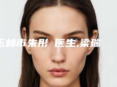 玉林市朱彤玥医生,梁瑞医生那个好-梁瑞医师学历高技术实力绝佳