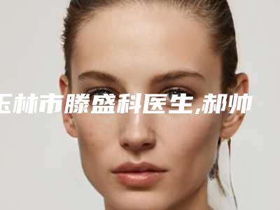 玉林市滕盛科医生,郝帅医生那个好-郝帅医师本地人气口碑榜推荐