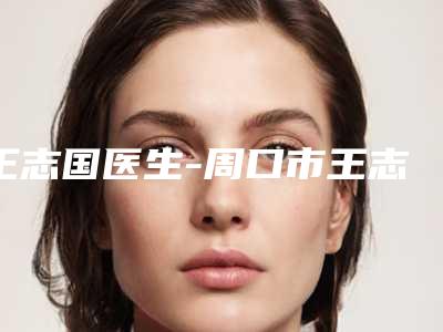 王志国医生-周口市王志国整形专家期待值拉满
