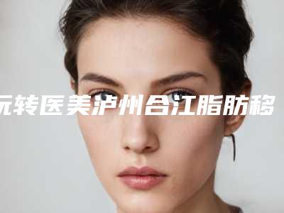 玩转医美泸州合江脂肪移植全脸全市7强整形医生从实力看不输任何人