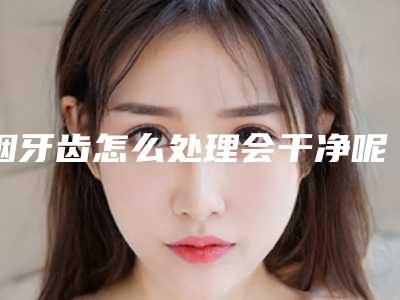 烟牙齿怎么处理会干净呢(怎么消除牙齿上的烟渍)