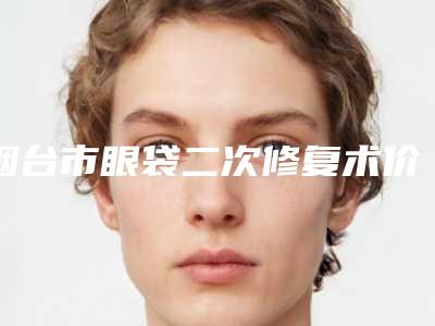 烟台市眼袋二次修复术价格(价目)表全新释出(眼袋二次修复术费用大全)