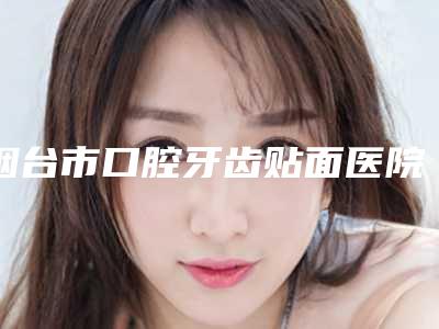 烟台市口腔牙齿贴面医院上榜清单实力口碑专业点评(烟台市口腔牙齿贴面口腔医院对比谁更强)