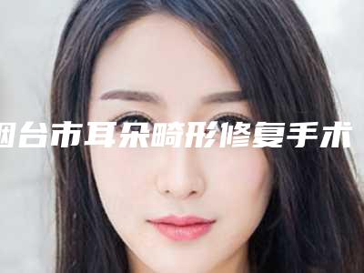 烟台市耳朵畸形修复手术医院排行前十强各具特色-烟台大韩医疗美容门诊部