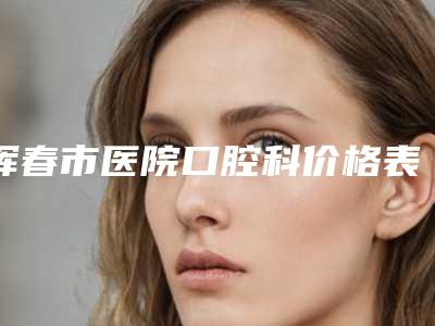 珲春市医院口腔科价格表(费用),知名专家坐诊附瑞士进口瓷贴面案例