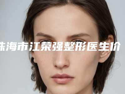 珠海市江荣强整形医生价格表(费用)不容错过