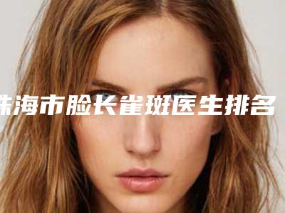 珠海市脸长雀斑医生排名前10资质解答-珠海市脸长雀斑医生