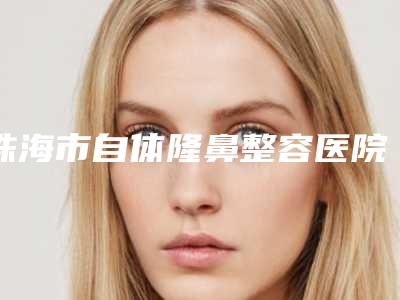 珠海市自体隆鼻整容医院排名前十给你挑选(珠海市自体隆鼻整容整形医院)
