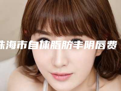 珠海市自体脂肪丰阴唇费用表明细2025新版上新(自体脂肪丰阴唇均价为：3535元）
