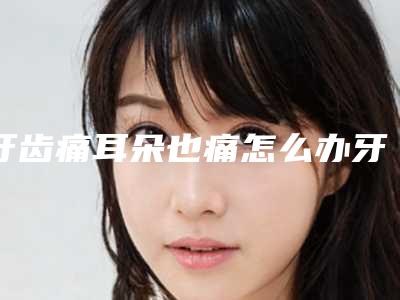 牙齿痛耳朵也痛怎么办牙齿遇冷痛怎么办