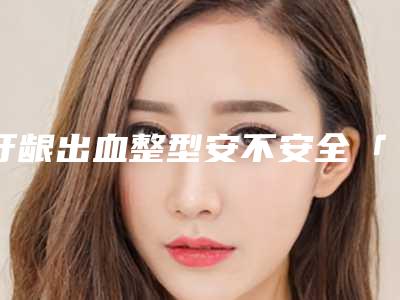 牙龈出血整型安不安全「牙龈出血怎样做才最安全」