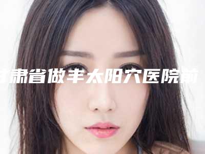 甘肃省做丰太阳穴医院前五家求美者热心推荐_值得信赖(甘肃省做丰太阳穴整形医院)