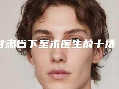 甘肃省下至术医生前十排名靠谱吗-何力医生技术口碑强强汇总