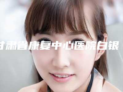 甘肃省康复中心医院白银分院价格收费表2025全面曝光_-擅长项目耳朵外耳廓整形等