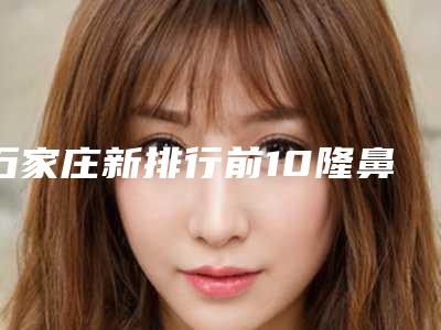 石家庄新排行前10隆鼻医院TOP榜单揭晓!热门医疗机构精选汇总 鼻翼重生选择这十家准没错!