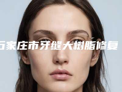 石家庄市牙缝大树脂修复医院在榜名单前十位全新出炉(石家庄三博口腔(燕港店)口腔价格查询)