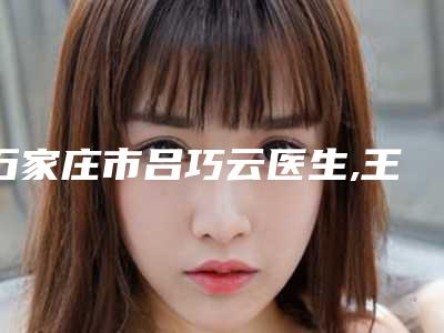 石家庄市吕巧云医生,王军旗医生看哪个医生技术好