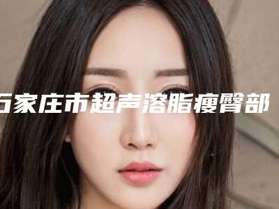 石家庄市超声溶脂瘦臀部哪个整形医院比较好(石家庄倩仕医疗美容门诊部收费不坑人)