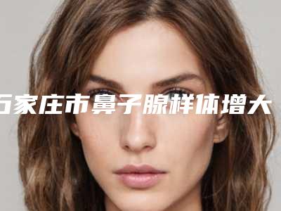 石家庄市鼻子腺样体增大治疗价格(收费标准)崭新出炉(近6个月均价为:6598元)
