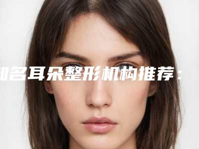 知名耳朵整形机构推荐:耳朵整形医院前30佳全新盘点