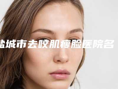 盐城市去咬肌瘦脸医院名单敲定(盐城市去咬肌瘦脸整形医院)