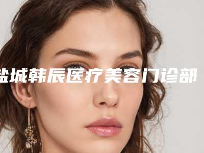 盐城韩辰医疗美容门诊部价格价位表2025年出炉附整形额头削骨案例
