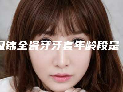 盘锦全瓷牙牙套年龄段是多少