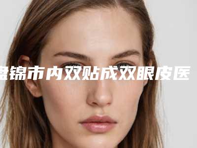 盘锦市内双贴成双眼皮医院口碑排行十强榜单公开-盘锦崔玉丽整形美容诊所颇负盛名