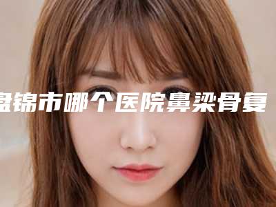 盘锦市哪个医院鼻梁骨复位好(辽河油田中心医院整形科来为您助力)