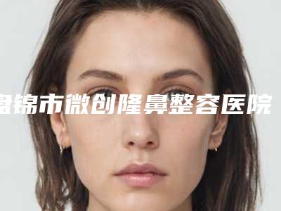盘锦市微创隆鼻整容医院排名top10强大推荐(盘锦大洼卉妮医疗美容诊所体验过都说实力效果好)