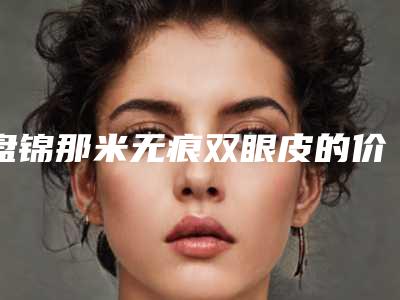 盘锦那米无痕双眼皮的价格都要多少钱呢