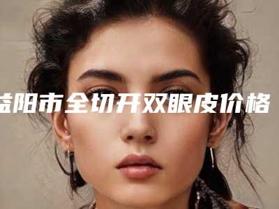 益阳市全切开双眼皮价格费用表出示-均价全切开双眼皮11943元