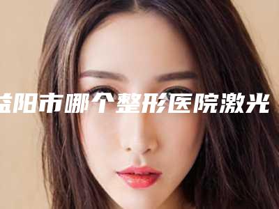 益阳市哪个整形医院激光手术除痘坑比较好(益阳市激光手术除痘坑医院排名榜前九个)