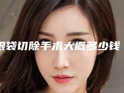 眼袋切除手术大概多少钱（切除眼袋手术要多少钱）