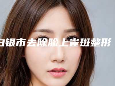 白银市去除脸上雀斑整形美容科价格表费用均价一览-白银市去除脸上雀斑具体价格是多少
