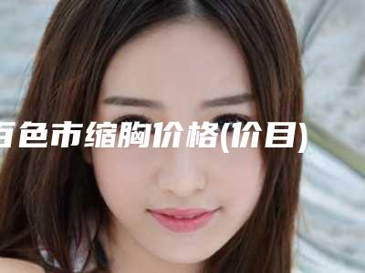 百色市缩胸价格(价目)表对外公布-百色市人民医院医学美容部需要多钱