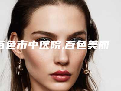 百色市中医院,百色美丽之星医疗美容门诊部实力大PK