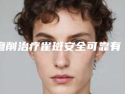 磨削治疗雀斑安全可靠有保障(磨削治疗雀斑最安全的医院)