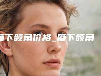 磨下颌角价格_磨下颌角整形价格高不高?