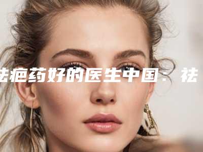 祛疤药好的医生中国:祛疤药医生前50位榜上有名都是哪些
