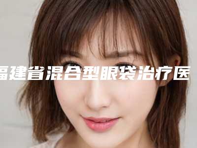 福建省混合型眼袋治疗医生排行前十佳广受好评-朱诚医生都值得选