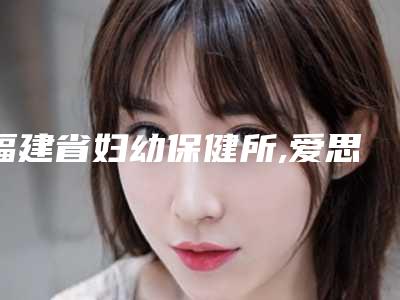 福建省妇幼保健所,爱思特医疗整形美容国际连锁(福州)机构口碑评价对比