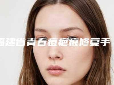 福建省青春痘疤痕修复手术医生排名前六新版人马上线-大正医生排行榜第一