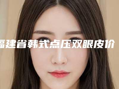 福建省韩式点压双眼皮价格(价目)热门2025-福建省韩式点压双眼皮方法与价格介绍
