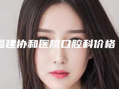 福建协和医院口腔科价格表(费用)热门全新一览