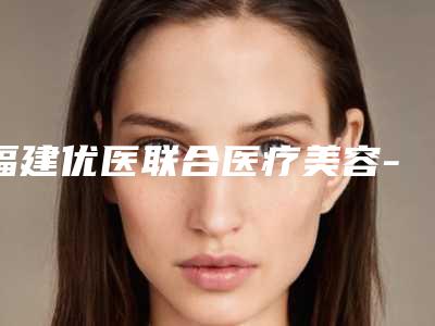 福建优医联合医疗美容-皮肤整形科