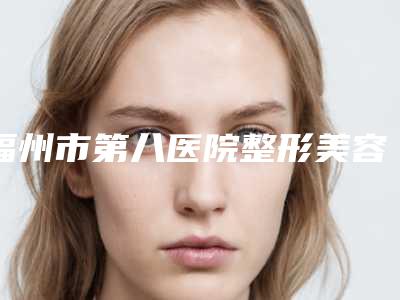 福州市第八医院整形美容科,中国人民解放军联勤保障部队第九〇〇医院整形外科从技术、口碑对比实力