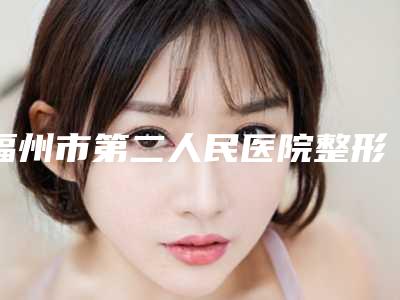 福州市第二人民医院整形科地址-价格(收费标准)展示_热门项目一览