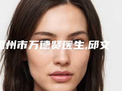 福州市万德贤医生,邱文晋医生口碑严选都是实力派