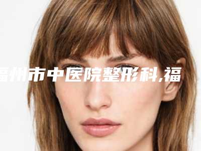 福州市中医院整形科,福州爱美尔医疗整形美容外科怎么样哪个大夫手术做的好